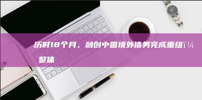 历时 18 个月，融创中国境外债务完成重组，整体化解约 900 亿元债务风险，哪些信息值得关注？